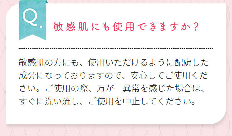 敏感肌にも使用できますか？敏感肌の方にも、使用いただけるように配慮した成分になっておりますので、安心してご使用ください。ご使用の際、万が一異常を感じた場合は、すぐに洗い流し、ご使用を中止してください。