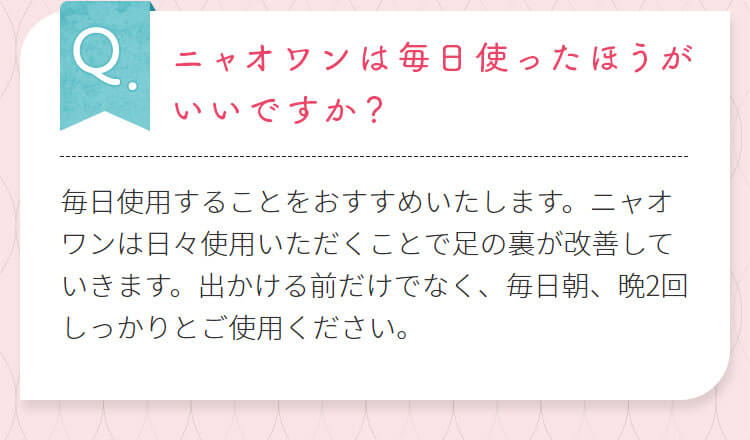 ニャオワンは毎日使ったほうがいいですか？毎日使用することをおすすめいたします。ニャオワンは日々使用いただくことで足の裏が改善していきます。出かける前だけでなく、毎日朝、晩2回しっかりとご使用ください。