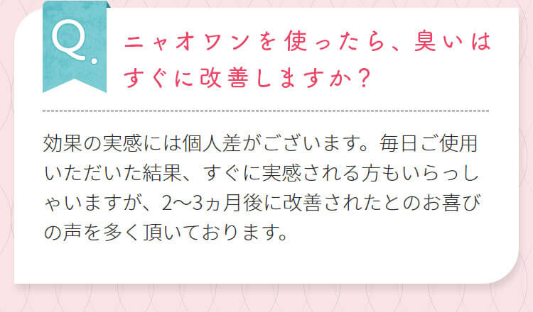 ニャオワンを使ったら、臭いはすぐに改善しますか？効果の実感には個人差がございます。毎日ご使用いただいた結果、すぐに実感される方もいらっしゃいますが、2～3ヵ月後に改善されたとのお喜びの声を多く頂いております。