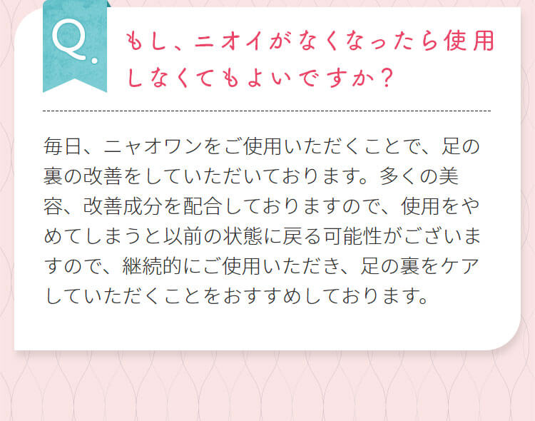 もし、ニオイがなくなったら使用しなくてもよいですか？毎日、ニャオワンをご使用いただくことで、足の裏の改善をしていただいております。多くの美容、改善成分を配合しておりますので、使用をやめてしまうと以前の状態に戻る可能性がございますので、継続的にご使用いただき、足の裏をケアしていただくことをおすすめしております。